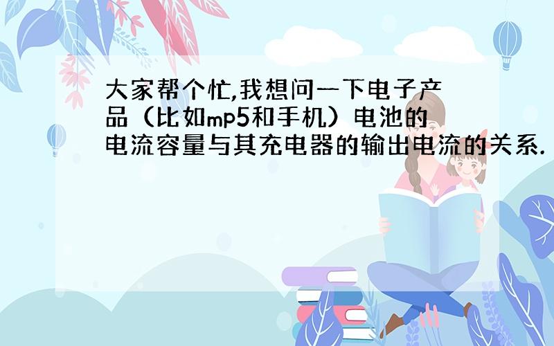 大家帮个忙,我想问一下电子产品（比如mp5和手机）电池的电流容量与其充电器的输出电流的关系.