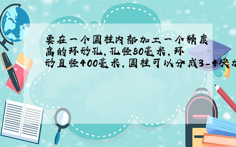 要在一个圆柱内部加工一个精度高的环形孔,孔径80毫米,环形直径400毫米,圆柱可以分成3-4块加工.谢谢!