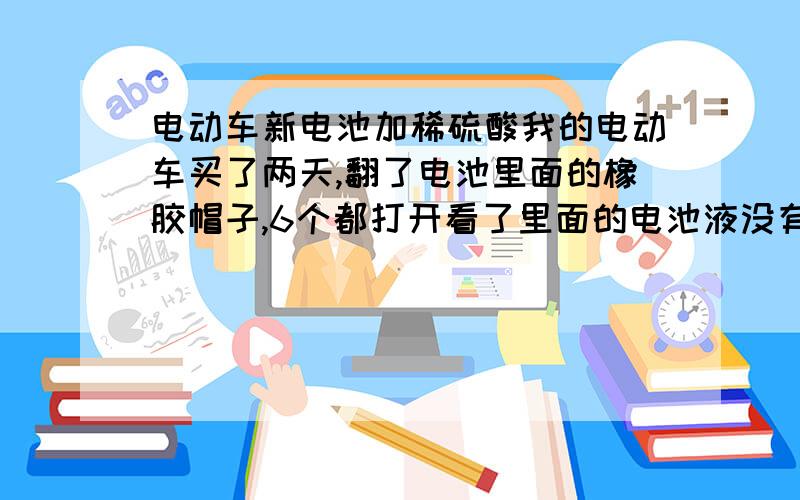 电动车新电池加稀硫酸我的电动车买了两天,翻了电池里面的橡胶帽子,6个都打开看了里面的电池液没有满到上面来,但是里面会湿,