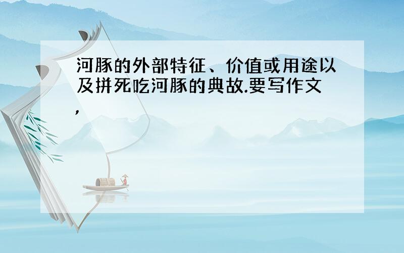 河豚的外部特征、价值或用途以及拼死吃河豚的典故.要写作文,