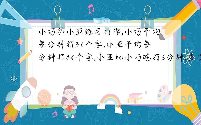 小巧和小亚练习打字,小巧平均每分钟打36个字,小亚平均每分钟打44个字,小亚比小巧晚打5分钟,多少分钟后