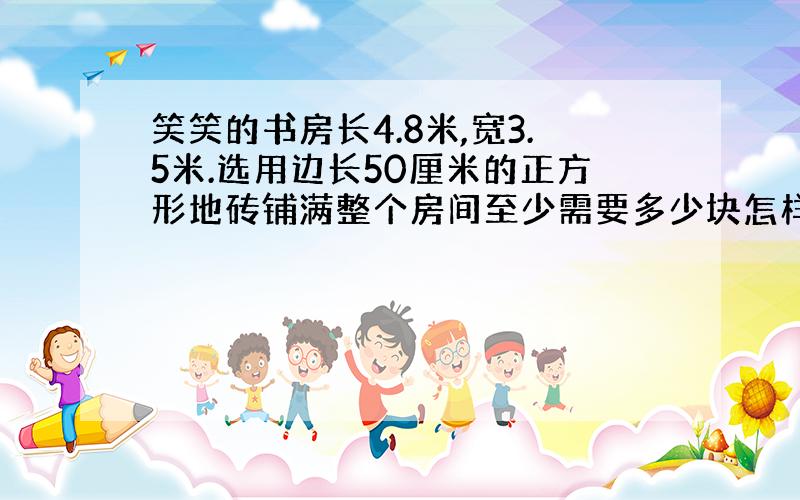 笑笑的书房长4.8米,宽3.5米.选用边长50厘米的正方形地砖铺满整个房间至少需要多少块怎样的地砖 列方程