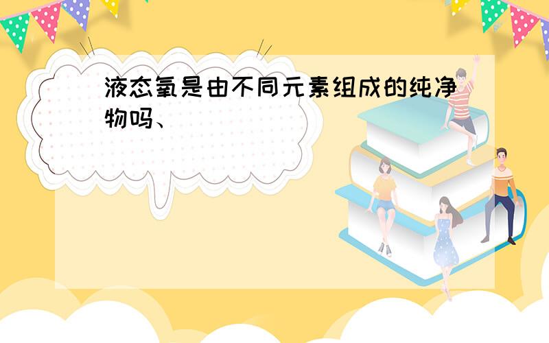 液态氧是由不同元素组成的纯净物吗、