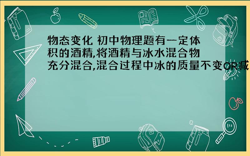 物态变化 初中物理题有一定体积的酒精,将酒精与冰水混合物充分混合,混合过程中冰的质量不变OR减少OR增加可不可以说明一下