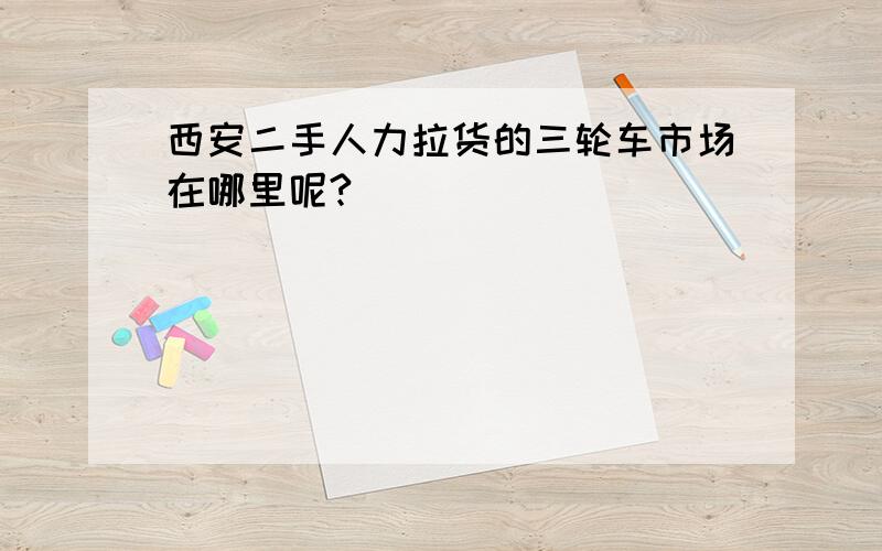 西安二手人力拉货的三轮车市场在哪里呢?