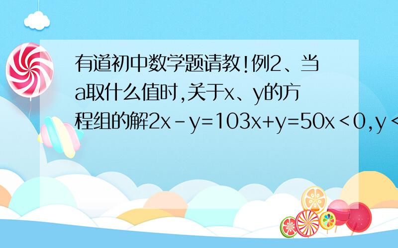 有道初中数学题请教!例2、当a取什么值时,关于x、y的方程组的解2x-y=103x+y=50x＜0,y＜0?说是可以先变