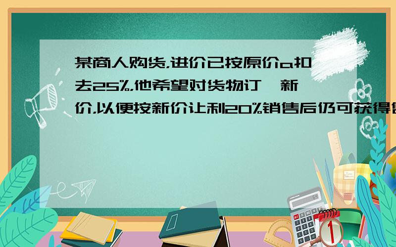 某商人购货，进价已按原价a扣去25%，他希望对货物订一新价，以便按新价让利20%销售后仍可获得售价25%的纯利，则此商人