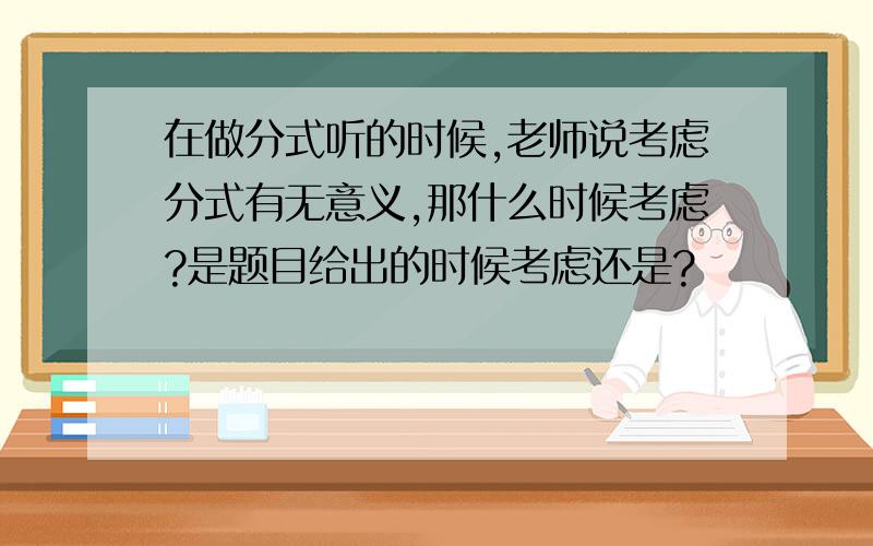 在做分式听的时候,老师说考虑分式有无意义,那什么时候考虑?是题目给出的时候考虑还是?