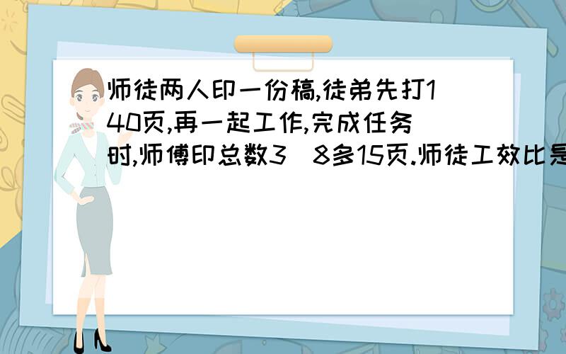 师徒两人印一份稿,徒弟先打140页,再一起工作,完成任务时,师傅印总数3\8多15页.师徒工效比是3:2.稿子多