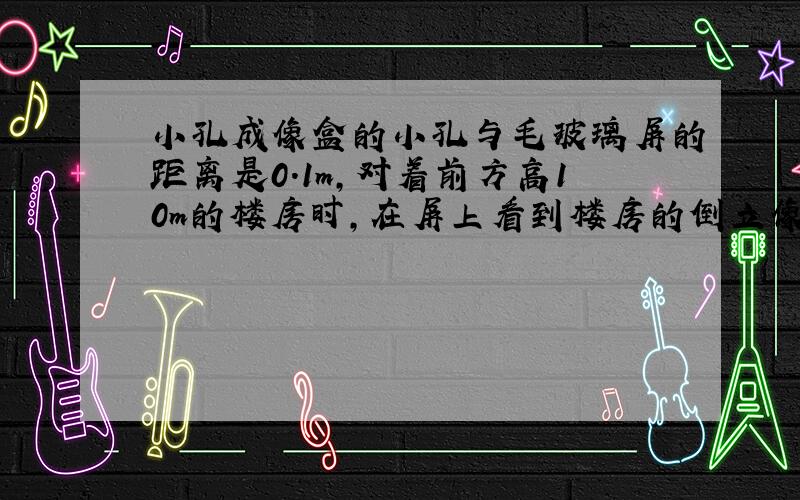 小孔成像盒的小孔与毛玻璃屏的距离是0.1m,对着前方高10m的楼房时,在屏上看到楼房的倒立像,像高0.02m.请估算人与