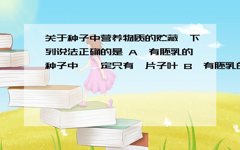 关于种子中营养物质的贮藏,下列说法正确的是 A、有胚乳的种子中,一定只有一片子叶 B、有胚乳的种子中,营养物质一定贮藏在