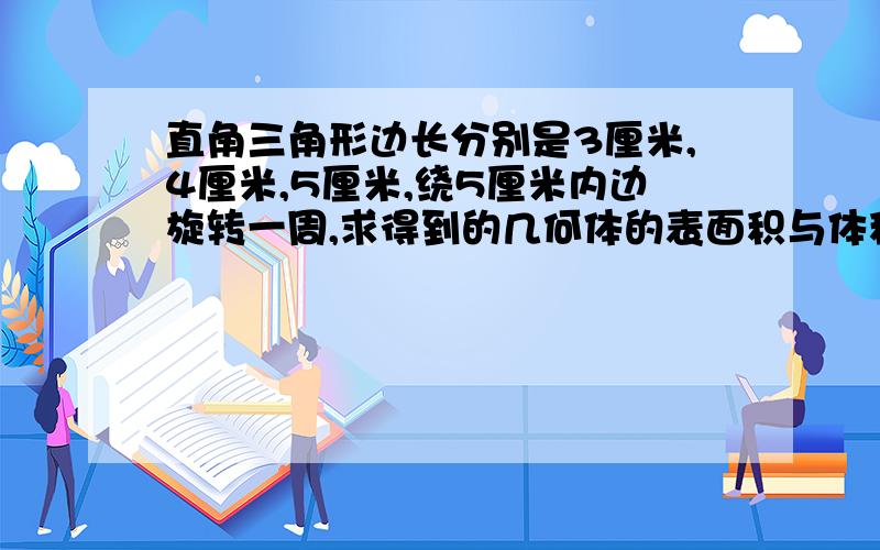 直角三角形边长分别是3厘米,4厘米,5厘米,绕5厘米内边旋转一周,求得到的几何体的表面积与体积