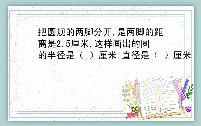 把圆规的两脚分开,是两脚的距离是2.5厘米,这样画出的圆的半径是（ ）厘米,直径是（ ）厘米