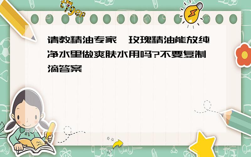 请教精油专家,玫瑰精油能放纯净水里做爽肤水用吗?不要复制滴答案