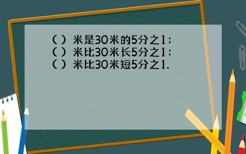 （ ）米是30米的5分之1；（ ）米比30米长5分之1；（ ）米比30米短5分之1.