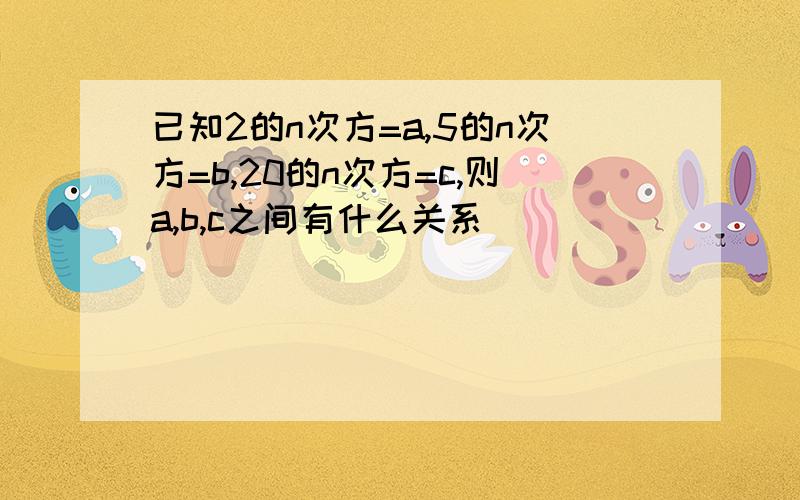 已知2的n次方=a,5的n次方=b,20的n次方=c,则a,b,c之间有什么关系