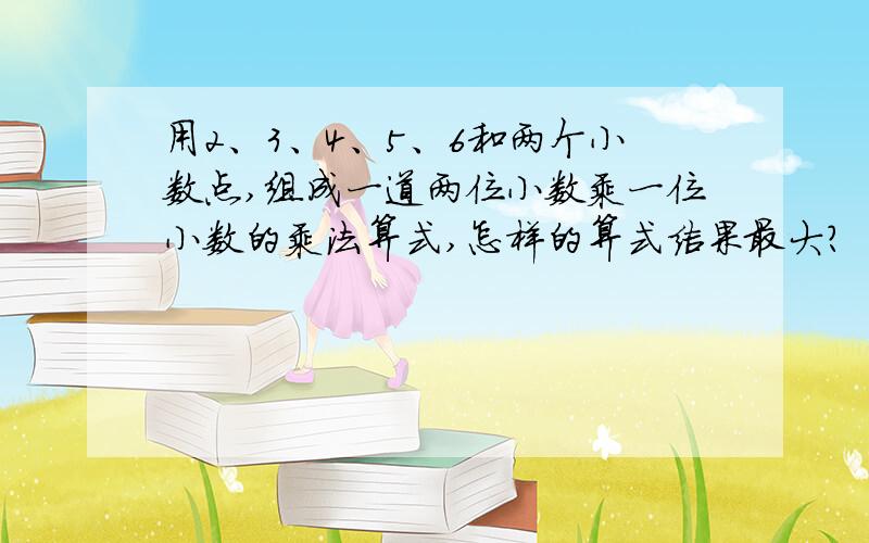 用2、3、4、5、6和两个小数点,组成一道两位小数乘一位小数的乘法算式,怎样的算式结果最大?