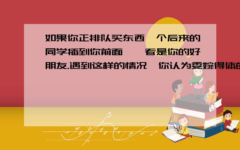 如果你正排队买东西一个后来的同学插到你前面,一看是你的好朋友.遇到这样的情况,你认为委婉得体的说法是什么?_______