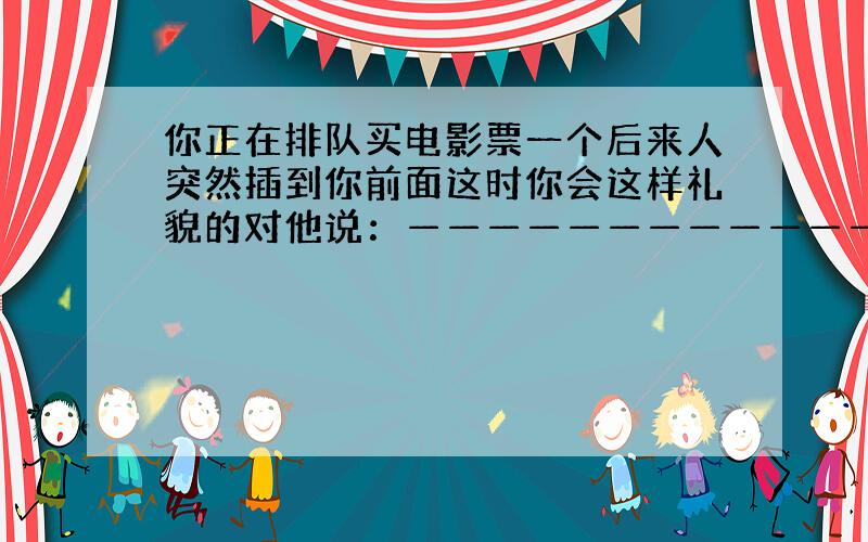 你正在排队买电影票一个后来人突然插到你前面这时你会这样礼貌的对他说：———————————————