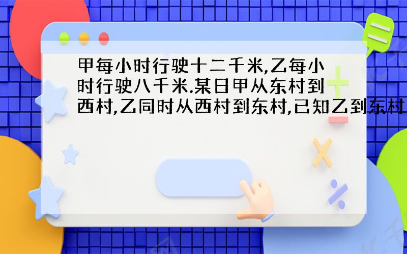 甲每小时行驶十二千米,乙每小时行驶八千米.某日甲从东村到西村,乙同时从西村到东村,已知乙到东村时,甲先到西村五小时.求东