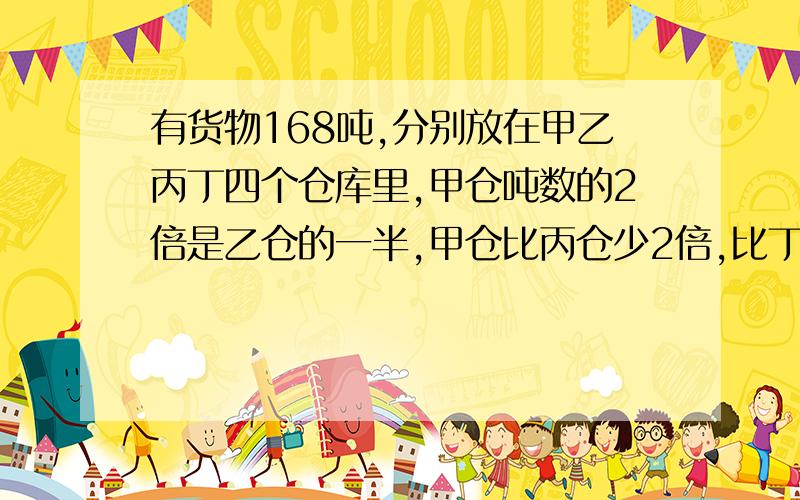 有货物168吨,分别放在甲乙丙丁四个仓库里,甲仓吨数的2倍是乙仓的一半,甲仓比丙仓少2倍,比丁仓多2吨