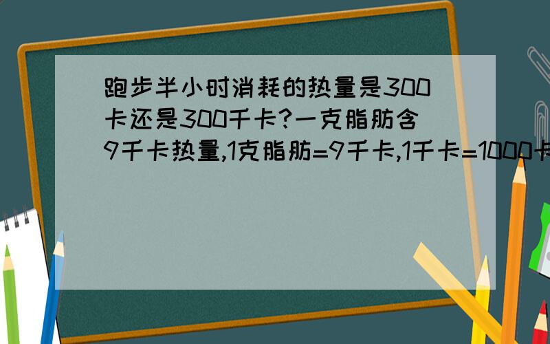 跑步半小时消耗的热量是300卡还是300千卡?一克脂肪含9千卡热量,1克脂肪=9千卡,1千卡=1000卡,那么,