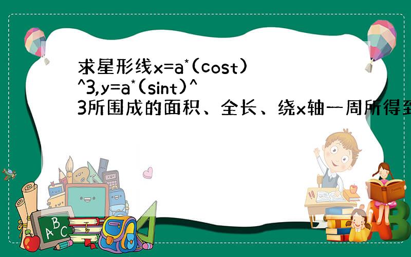 求星形线x=a*(cost)^3,y=a*(sint)^3所围成的面积、全长、绕x轴一周所得到的旋转体体积.