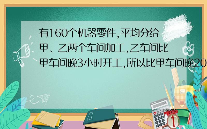 有160个机器零件,平均分给甲、乙两个车间加工,乙车间比甲车间晚3小时开工,所以比甲车间晚20分钟完成.已知甲车间加工一