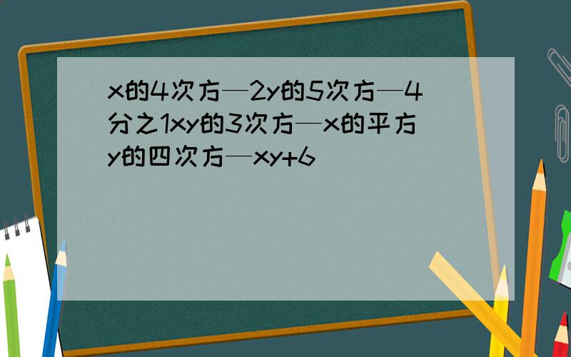 x的4次方—2y的5次方—4分之1xy的3次方—x的平方y的四次方—xy+6