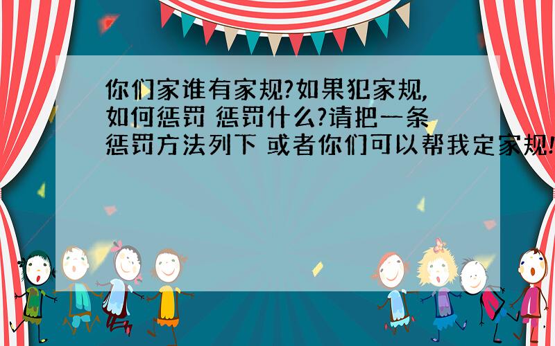 你们家谁有家规?如果犯家规,如何惩罚 惩罚什么?请把一条惩罚方法列下 或者你们可以帮我定家规!