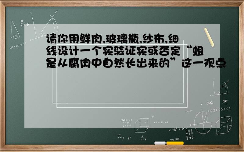 请你用鲜肉,玻璃瓶,纱布,细线设计一个实验证实或否定“蛆是从腐肉中自然长出来的”这一观点