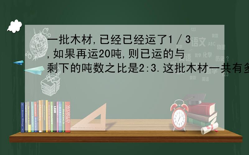 一批木材,已经已经运了1∕3,如果再运20吨,则已运的与剩下的吨数之比是2:3.这批木材一共有多少吨?