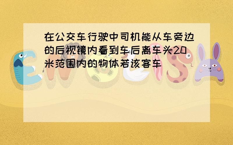 在公交车行驶中司机能从车旁边的后视镜内看到车后离车头20米范围内的物体若该客车