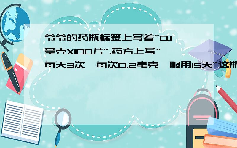 爷爷的药瓶标签上写着“0.1毫克X100片”.药方上写“每天3次,每次0.2毫克,服用15天”这瓶药够用15天吗,