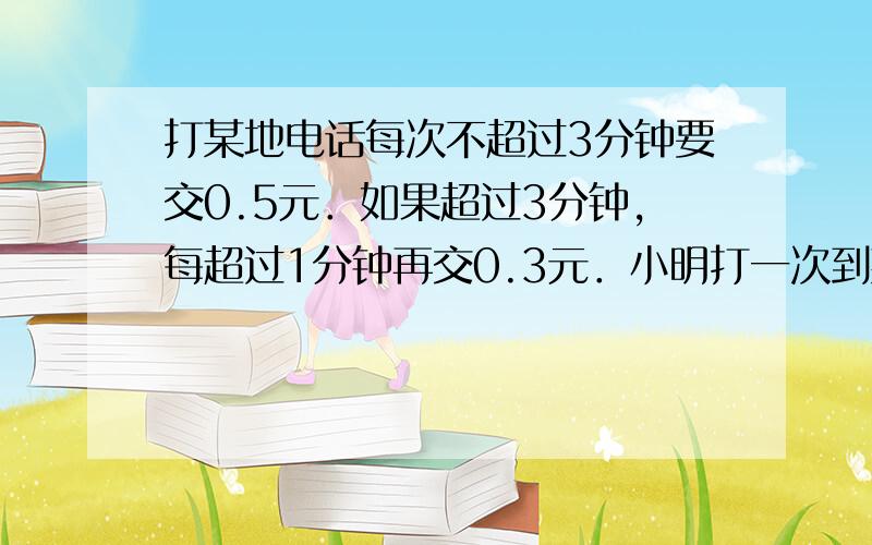 打某地电话每次不超过3分钟要交0.5元．如果超过3分钟，每超过1分钟再交0.3元．小明打一次到某地的电话，交费1.70元