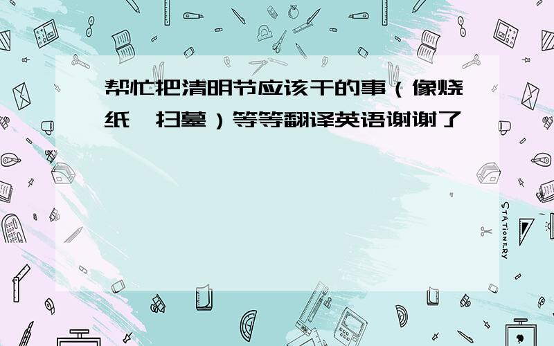 帮忙把清明节应该干的事（像烧纸、扫墓）等等翻译英语谢谢了