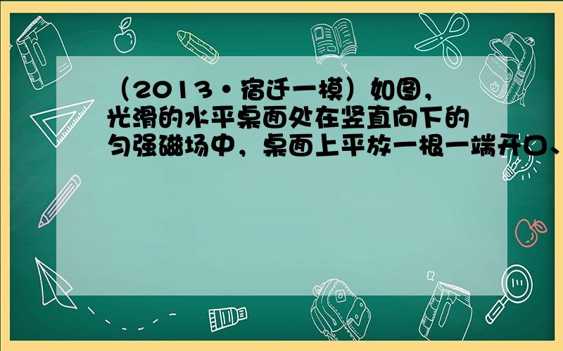 （2013•宿迁一模）如图，光滑的水平桌面处在竖直向下的匀强磁场中，桌面上平放一根一端开口、内壁光滑的绝缘细管，细管封闭