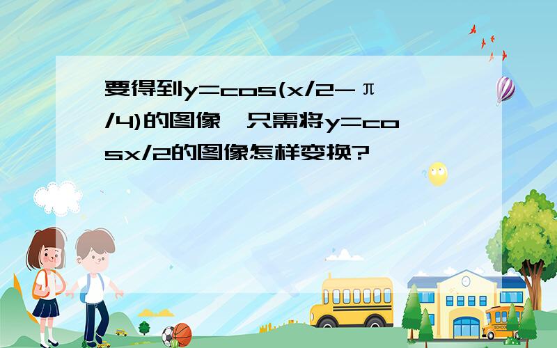 要得到y=cos(x/2-π/4)的图像,只需将y=cosx/2的图像怎样变换?