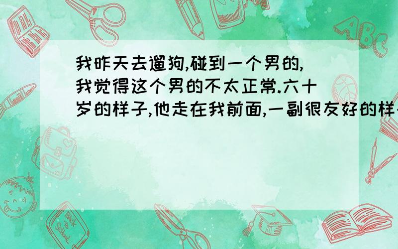 我昨天去遛狗,碰到一个男的,我觉得这个男的不太正常.六十岁的样子,他走在我前面,一副很友好的样子,我们家狗一直往前冲么,