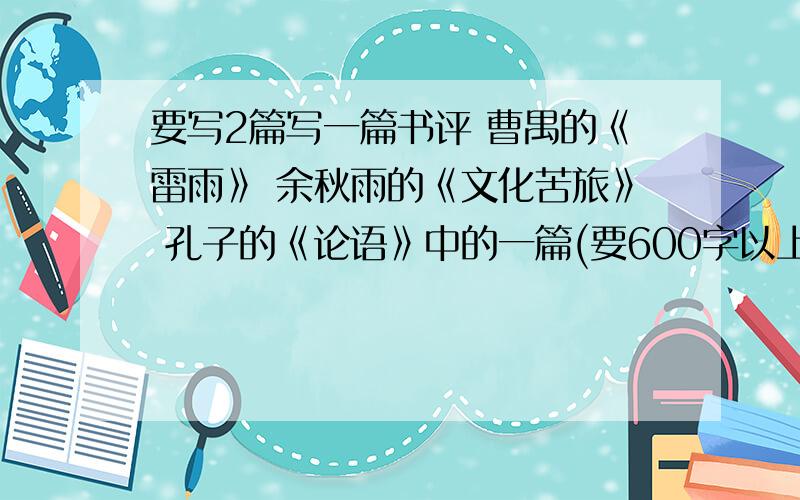 要写2篇写一篇书评 曹禺的《雷雨》 余秋雨的《文化苦旅》 孔子的《论语》中的一篇(要600字以上)、 还有1篇是关于 下