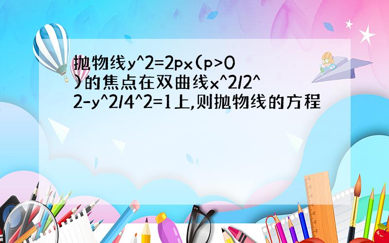 抛物线y^2=2px(p>0)的焦点在双曲线x^2/2^2-y^2/4^2=1上,则抛物线的方程