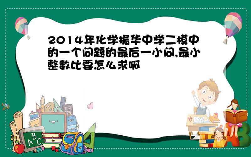 2014年化学振华中学二模中的一个问题的最后一小问,最小整数比要怎么求啊