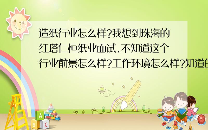 造纸行业怎么样?我想到珠海的红塔仁恒纸业面试.不知道这个行业前景怎么样?工作环境怎么样?知道的给我个答案吧.