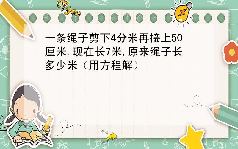 一条绳子剪下4分米再接上50厘米,现在长7米,原来绳子长多少米（用方程解）