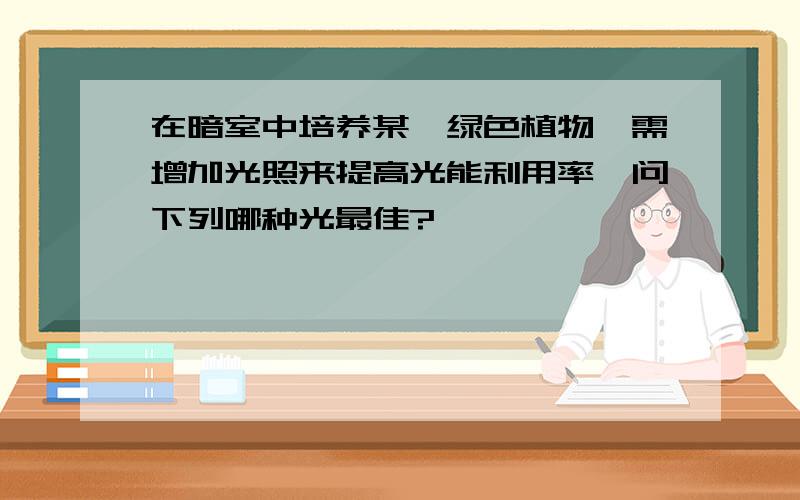 在暗室中培养某一绿色植物,需增加光照来提高光能利用率,问下列哪种光最佳?