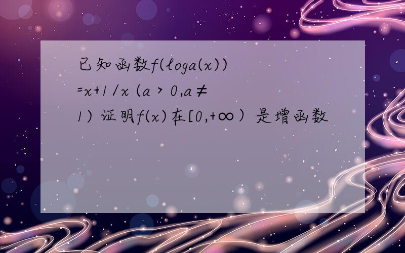 已知函数f(loga(x))=x+1/x (a＞0,a≠1) 证明f(x)在[0,+∞）是增函数