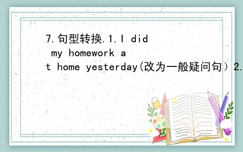 7.句型转换.1.I did my homework at home yesterday(改为一般疑问句）2.Susan