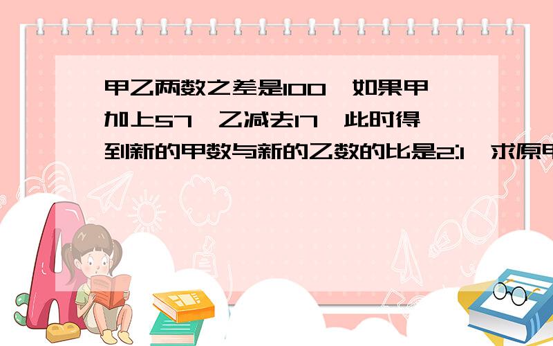 甲乙两数之差是100,如果甲加上57,乙减去17,此时得到新的甲数与新的乙数的比是2:1,求原甲数和乙数各是多少.