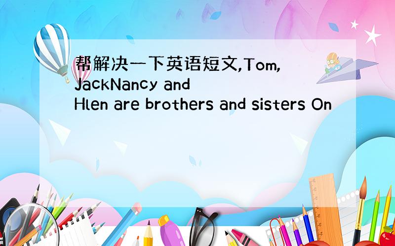 帮解决一下英语短文,Tom,JackNancy and Hlen are brothers and sisters On