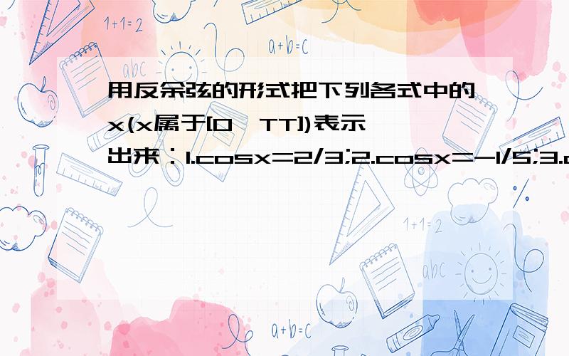 用反余弦的形式把下列各式中的x(x属于[0,TT])表示出来：1.cosx=2/3;2.cosx=-1/5;3.cosx